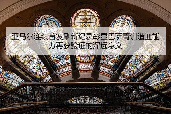 亚马尔连续首发刷新纪录彰显巴萨青训造血能力再获验证的深远意义