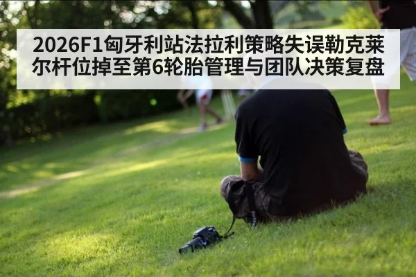 2026F1匈牙利站法拉利策略失误勒克莱尔杆位掉至第6轮胎管理与团队决策复盘