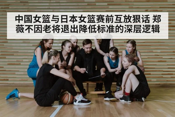 中国女篮与日本女篮赛前互放狠话 郑薇不因老将退出降低标准的深层逻辑