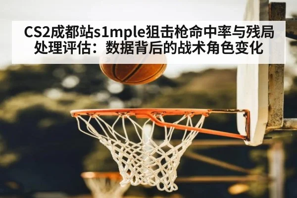 CS2成都站s1mple狙击枪命中率与残局处理评估：数据背后的战术角色变化
